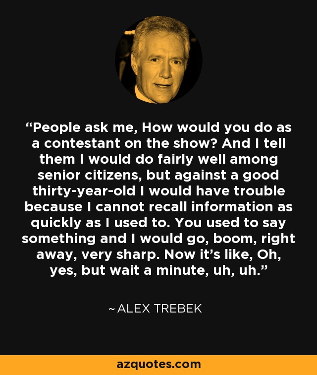 People ask me, How would you do as a contestant on the show? And I tell them I would do fairly well among senior citizens, but against a good thirty-year-old I would have trouble because I cannot recall information as quickly as I used to. You used to say something and I would go, boom, right away, very sharp. Now it's like, Oh, yes, but wait a minute, uh, uh. - Alex Trebek