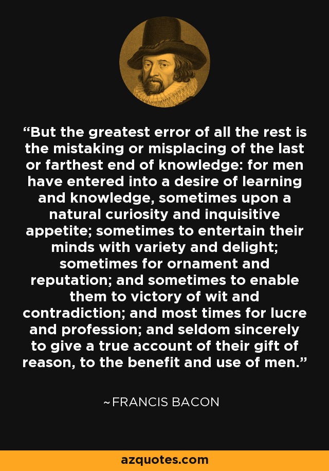 But the greatest error of all the rest is the mistaking or misplacing of the last or farthest end of knowledge: for men have entered into a desire of learning and knowledge, sometimes upon a natural curiosity and inquisitive appetite; sometimes to entertain their minds with variety and delight; sometimes for ornament and reputation; and sometimes to enable them to victory of wit and contradiction; and most times for lucre and profession; and seldom sincerely to give a true account of their gift of reason, to the benefit and use of men. - Francis Bacon