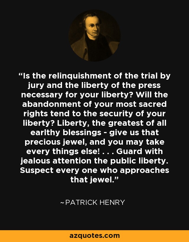 Is the relinquishment of the trial by jury and the liberty of the press necessary for your liberty? Will the abandonment of your most sacred rights tend to the security of your liberty? Liberty, the greatest of all earlthy blessings - give us that precious jewel, and you may take every things else! . . . Guard with jealous attention the public liberty. Suspect every one who approaches that jewel. - Patrick Henry