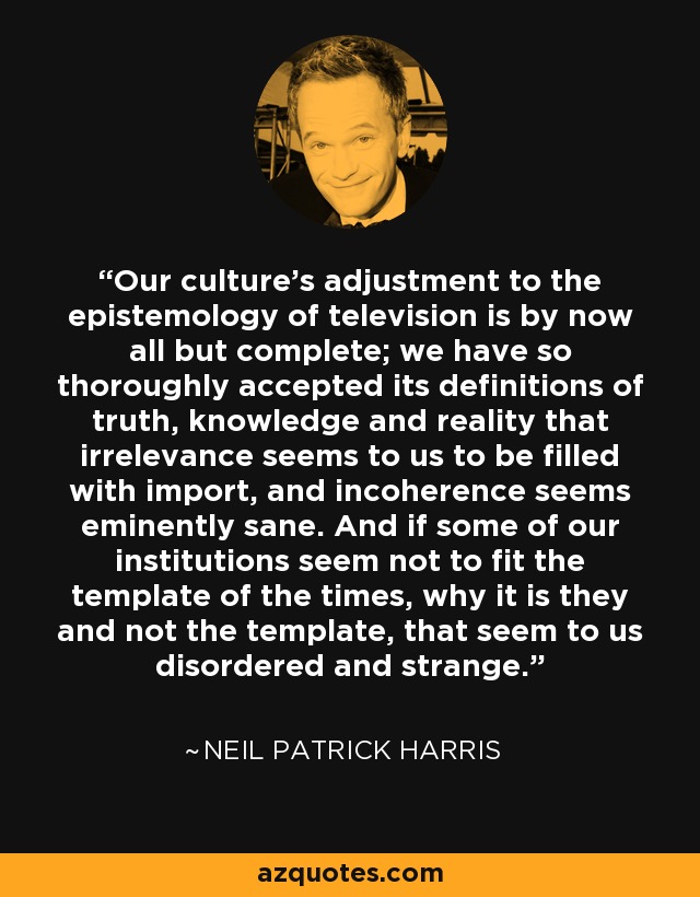 Our culture's adjustment to the epistemology of television is by now all but complete; we have so thoroughly accepted its definitions of truth, knowledge and reality that irrelevance seems to us to be filled with import, and incoherence seems eminently sane. And if some of our institutions seem not to fit the template of the times, why it is they and not the template, that seem to us disordered and strange. - Neil Patrick Harris