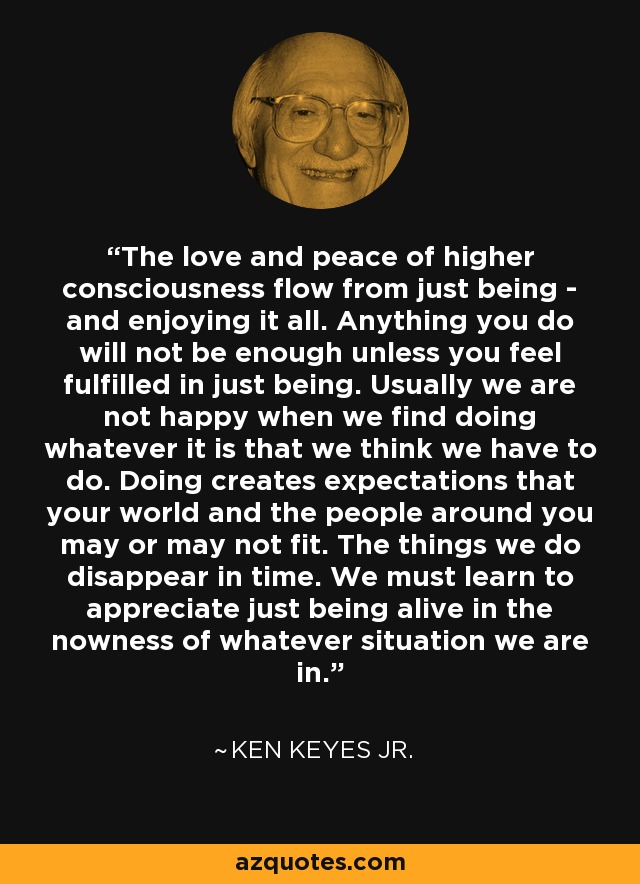 The love and peace of higher consciousness flow from just being - and enjoying it all. Anything you do will not be enough unless you feel fulfilled in just being. Usually we are not happy when we find doing whatever it is that we think we have to do. Doing creates expectations that your world and the people around you may or may not fit. The things we do disappear in time. We must learn to appreciate just being alive in the nowness of whatever situation we are in. - Ken Keyes Jr.