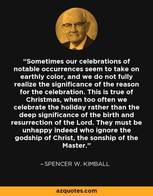 Sometimes our celebrations of notable occurrences seem to take on earthly color, and we do not fully realize the significance of the reason for the celebration. This is true of Christmas, when too often we celebrate the holiday rather than the deep significance of the birth and resurrection of the Lord. They must be unhappy indeed who ignore the godship of Christ, the sonship of the Master. - Spencer W. Kimball