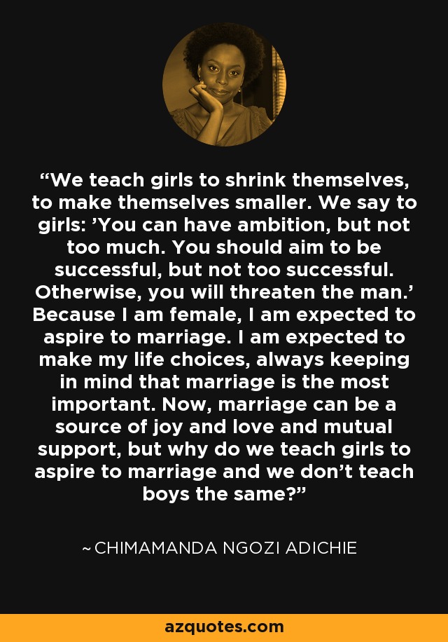 We teach girls to shrink themselves, to make themselves smaller. We say to girls: 'You can have ambition, but not too much. You should aim to be successful, but not too successful. Otherwise, you will threaten the man.' Because I am female, I am expected to aspire to marriage. I am expected to make my life choices, always keeping in mind that marriage is the most important. Now, marriage can be a source of joy and love and mutual support, but why do we teach girls to aspire to marriage and we don't teach boys the same? - Chimamanda Ngozi Adichie