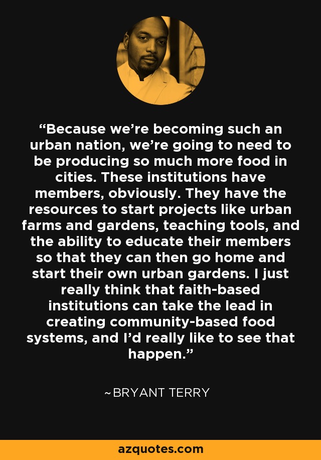 Because we're becoming such an urban nation, we're going to need to be producing so much more food in cities. These institutions have members, obviously. They have the resources to start projects like urban farms and gardens, teaching tools, and the ability to educate their members so that they can then go home and start their own urban gardens. I just really think that faith-based institutions can take the lead in creating community-based food systems, and I'd really like to see that happen. - Bryant Terry