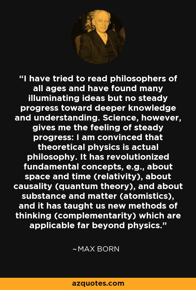 I have tried to read philosophers of all ages and have found many illuminating ideas but no steady progress toward deeper knowledge and understanding. Science, however, gives me the feeling of steady progress: I am convinced that theoretical physics is actual philosophy. It has revolutionized fundamental concepts, e.g., about space and time (relativity), about causality (quantum theory), and about substance and matter (atomistics), and it has taught us new methods of thinking (complementarity) which are applicable far beyond physics. - Max Born