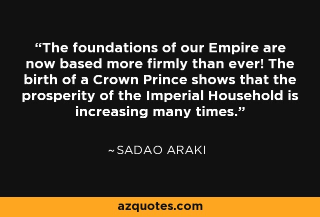 The foundations of our Empire are now based more firmly than ever! The birth of a Crown Prince shows that the prosperity of the Imperial Household is increasing many times. - Sadao Araki