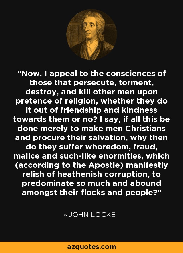 Now, I appeal to the consciences of those that persecute, torment, destroy, and kill other men upon pretence of religion, whether they do it out of friendship and kindness towards them or no? I say, if all this be done merely to make men Christians and procure their salvation, why then do they suffer whoredom, fraud, malice and such-like enormities, which (according to the Apostle) manifestly relish of heathenish corruption, to predominate so much and abound amongst their flocks and people? - John Locke