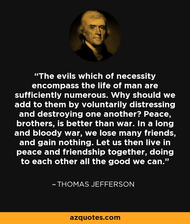 The evils which of necessity encompass the life of man are sufficiently numerous. Why should we add to them by voluntarily distressing and destroying one another? Peace, brothers, is better than war. In a long and bloody war, we lose many friends, and gain nothing. Let us then live in peace and friendship together, doing to each other all the good we can. - Thomas Jefferson