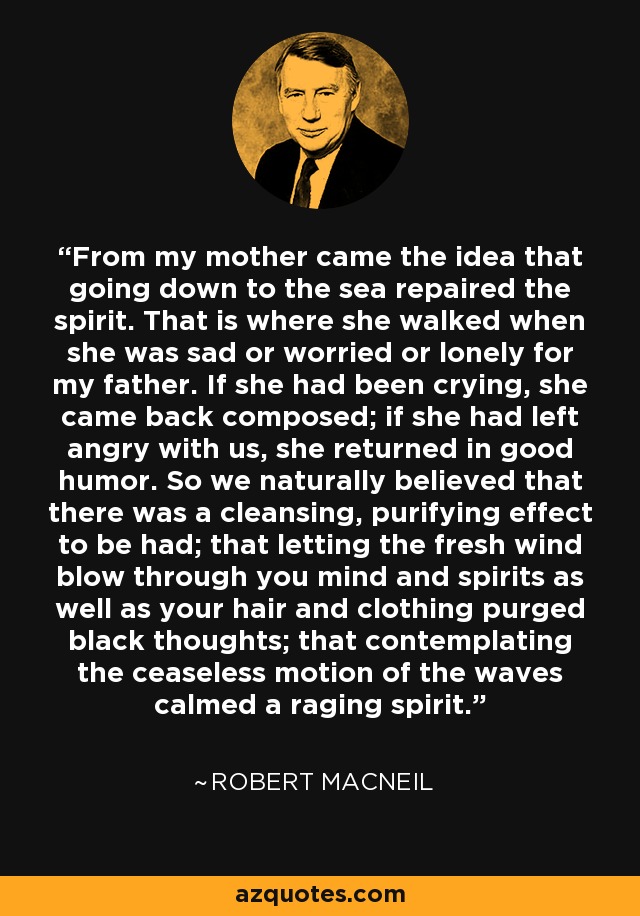 From my mother came the idea that going down to the sea repaired the spirit. That is where she walked when she was sad or worried or lonely for my father. If she had been crying, she came back composed; if she had left angry with us, she returned in good humor. So we naturally believed that there was a cleansing, purifying effect to be had; that letting the fresh wind blow through you mind and spirits as well as your hair and clothing purged black thoughts; that contemplating the ceaseless motion of the waves calmed a raging spirit. - Robert MacNeil