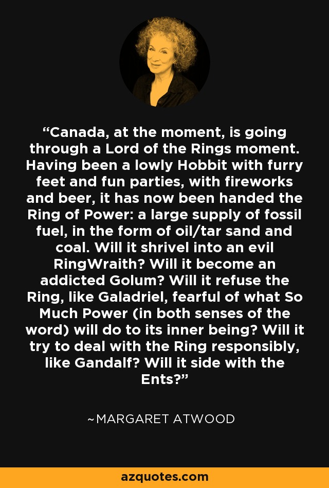 Canada, at the moment, is going through a Lord of the Rings moment. Having been a lowly Hobbit with furry feet and fun parties, with fireworks and beer, it has now been handed the Ring of Power: a large supply of fossil fuel, in the form of oil/tar sand and coal. Will it shrivel into an evil RingWraith? Will it become an addicted Golum? Will it refuse the Ring, like Galadriel, fearful of what So Much Power (in both senses of the word) will do to its inner being? Will it try to deal with the Ring responsibly, like Gandalf? Will it side with the Ents? - Margaret Atwood