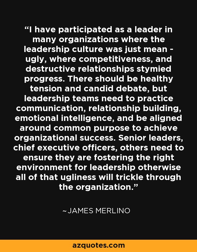 I have participated as a leader in many organizations where the leadership culture was just mean - ugly, where competitiveness, and destructive relationships stymied progress. There should be healthy tension and candid debate, but leadership teams need to practice communication, relationship building, emotional intelligence, and be aligned around common purpose to achieve organizational success. Senior leaders, chief executive officers, others need to ensure they are fostering the right environment for leadership otherwise all of that ugliness will trickle through the organization. - James Merlino