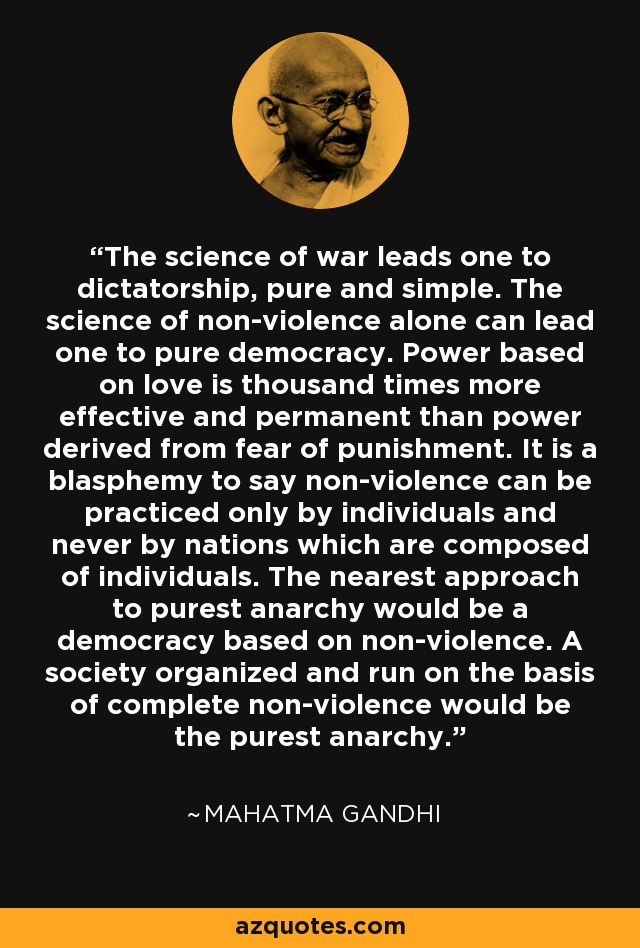 The science of war leads one to dictatorship, pure and simple. The science of non-violence alone can lead one to pure democracy. Power based on love is thousand times more effective and permanent than power derived from fear of punishment. It is a blasphemy to say non-violence can be practiced only by individuals and never by nations which are composed of individuals. The nearest approach to purest anarchy would be a democracy based on non-violence. A society organized and run on the basis of complete non-violence would be the purest anarchy. - Mahatma Gandhi