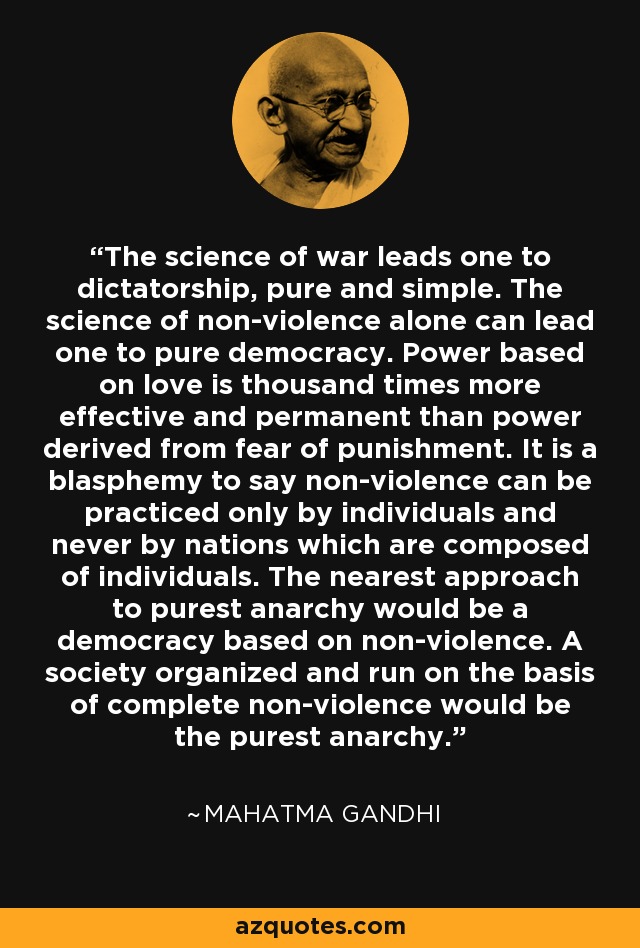 The science of war leads one to dictatorship, pure and simple. The science of non-violence alone can lead one to pure democracy. Power based on love is thousand times more effective and permanent than power derived from fear of punishment. It is a blasphemy to say non-violence can be practiced only by individuals and never by nations which are composed of individuals. The nearest approach to purest anarchy would be a democracy based on non-violence. A society organized and run on the basis of complete non-violence would be the purest anarchy. - Mahatma Gandhi
