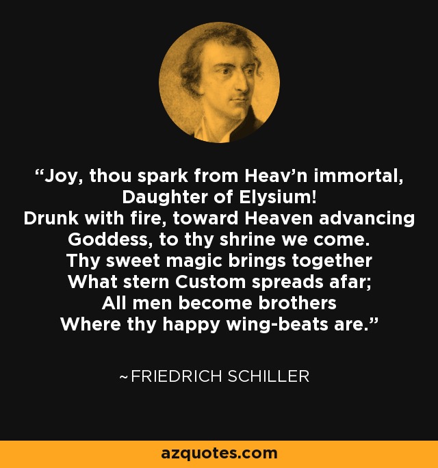 Joy, thou spark from Heav'n immortal, Daughter of Elysium! Drunk with fire, toward Heaven advancing Goddess, to thy shrine we come. Thy sweet magic brings together What stern Custom spreads afar; All men become brothers Where thy happy wing-beats are. - Friedrich Schiller
