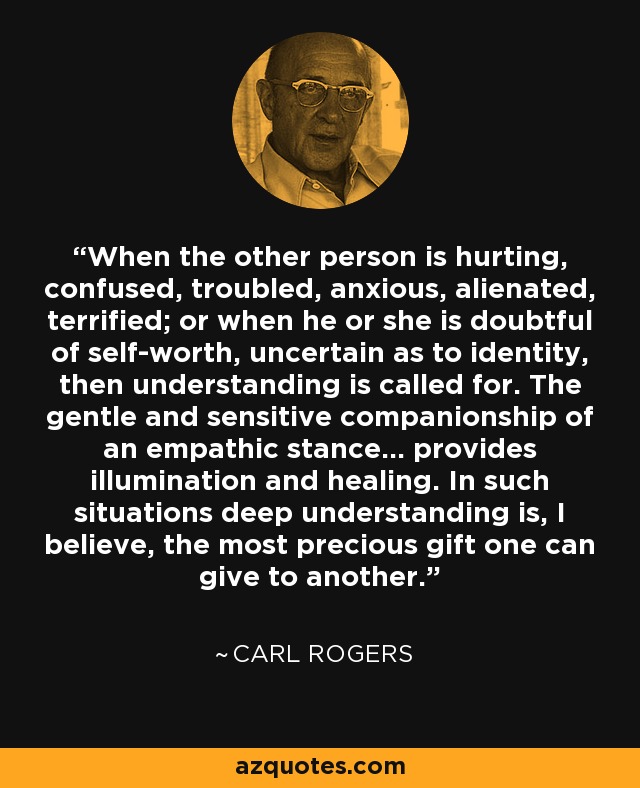 When the other person is hurting, confused, troubled, anxious, alienated, terrified; or when he or she is doubtful of self-worth, uncertain as to identity, then understanding is called for. The gentle and sensitive companionship of an empathic stance… provides illumination and healing. In such situations deep understanding is, I believe, the most precious gift one can give to another. - Carl Rogers