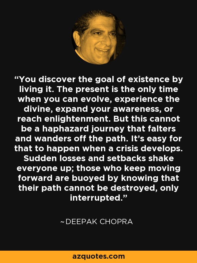 You discover the goal of existence by living it. The present is the only time when you can evolve, experience the divine, expand your awareness, or reach enlightenment. But this cannot be a haphazard journey that falters and wanders off the path. It's easy for that to happen when a crisis develops. Sudden losses and setbacks shake everyone up; those who keep moving forward are buoyed by knowing that their path cannot be destroyed, only interrupted. - Deepak Chopra