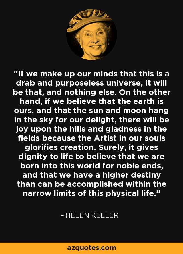 If we make up our minds that this is a drab and purposeless universe, it will be that, and nothing else. On the other hand, if we believe that the earth is ours, and that the sun and moon hang in the sky for our delight, there will be joy upon the hills and gladness in the fields because the Artist in our souls glorifies creation. Surely, it gives dignity to life to believe that we are born into this world for noble ends, and that we have a higher destiny than can be accomplished within the narrow limits of this physical life. - Helen Keller