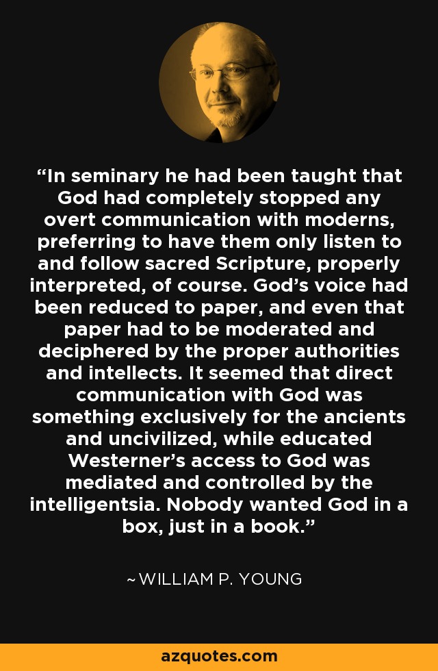 In seminary he had been taught that God had completely stopped any overt communication with moderns, preferring to have them only listen to and follow sacred Scripture, properly interpreted, of course. God's voice had been reduced to paper, and even that paper had to be moderated and deciphered by the proper authorities and intellects. It seemed that direct communication with God was something exclusively for the ancients and uncivilized, while educated Westerner's access to God was mediated and controlled by the intelligentsia. Nobody wanted God in a box, just in a book. - William P. Young