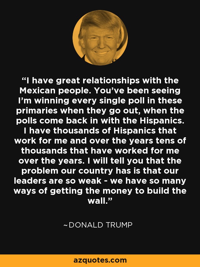 I have great relationships with the Mexican people. You've been seeing I'm winning every single poll in these primaries when they go out, when the polls come back in with the Hispanics. I have thousands of Hispanics that work for me and over the years tens of thousands that have worked for me over the years. I will tell you that the problem our country has is that our leaders are so weak - we have so many ways of getting the money to build the wall. - Donald Trump