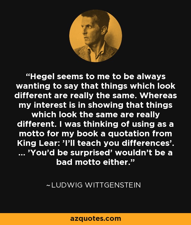 Hegel seems to me to be always wanting to say that things which look different are really the same. Whereas my interest is in showing that things which look the same are really different. I was thinking of using as a motto for my book a quotation from King Lear: 'I’ll teach you differences'. ... 'You’d be surprised' wouldn’t be a bad motto either. - Ludwig Wittgenstein