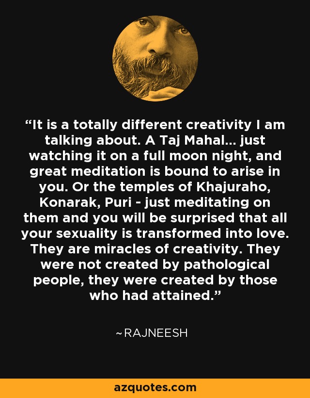 It is a totally different creativity I am talking about. A Taj Mahal... just watching it on a full moon night, and great meditation is bound to arise in you. Or the temples of Khajuraho, Konarak, Puri - just meditating on them and you will be surprised that all your sexuality is transformed into love. They are miracles of creativity. They were not created by pathological people, they were created by those who had attained. - Rajneesh