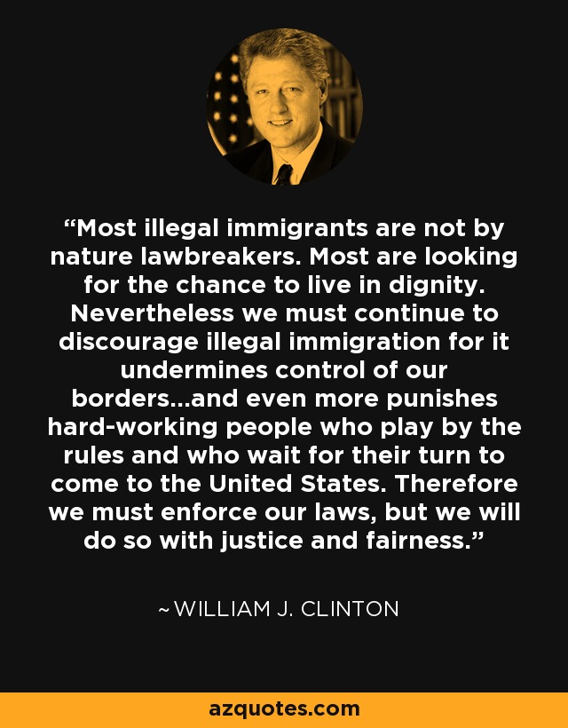 Most illegal immigrants are not by nature lawbreakers. Most are looking for the chance to live in dignity. Nevertheless we must continue to discourage illegal immigration for it undermines control of our borders...and even more punishes hard-working people who play by the rules and who wait for their turn to come to the United States. Therefore we must enforce our laws, but we will do so with justice and fairness. - William J. Clinton