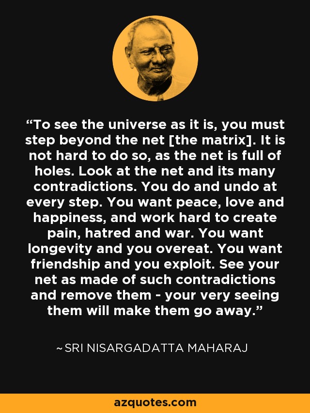 To see the universe as it is, you must step beyond the net [the matrix]. It is not hard to do so, as the net is full of holes. Look at the net and its many contradictions. You do and undo at every step. You want peace, love and happiness, and work hard to create pain, hatred and war. You want longevity and you overeat. You want friendship and you exploit. See your net as made of such contradictions and remove them - your very seeing them will make them go away. - Sri Nisargadatta Maharaj