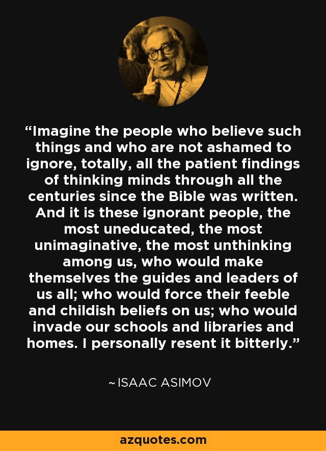 Imagine the people who believe such things and who are not ashamed to ignore, totally, all the patient findings of thinking minds through all the centuries since the Bible was written. And it is these ignorant people, the most uneducated, the most unimaginative, the most unthinking among us, who would make themselves the guides and leaders of us all; who would force their feeble and childish beliefs on us; who would invade our schools and libraries and homes. I personally resent it bitterly. - Isaac Asimov