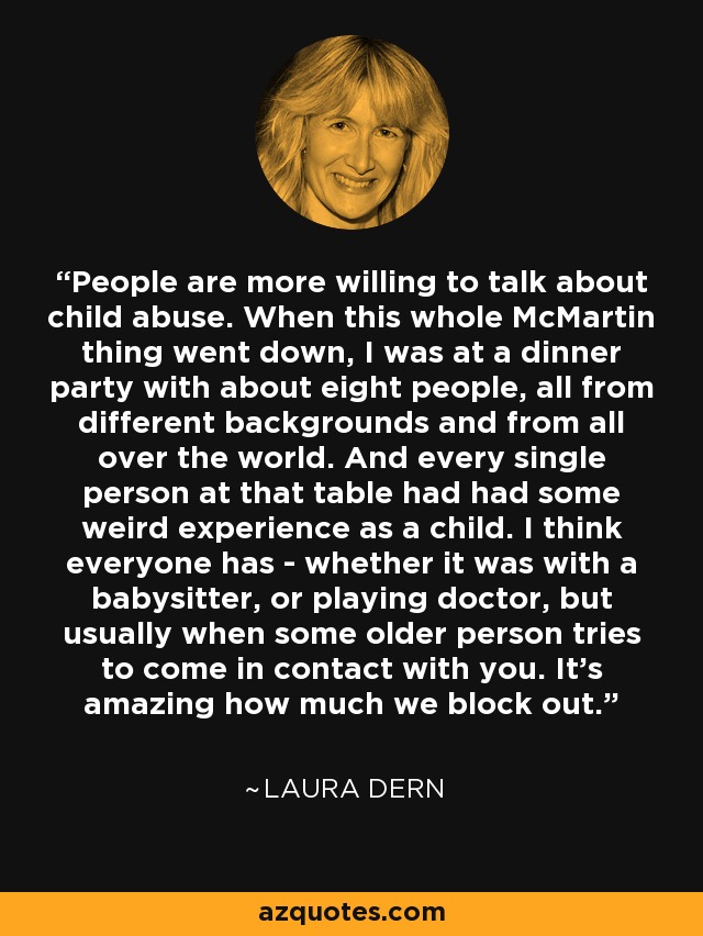 People are more willing to talk about child abuse. When this whole McMartin thing went down, I was at a dinner party with about eight people, all from different backgrounds and from all over the world. And every single person at that table had had some weird experience as a child. I think everyone has - whether it was with a babysitter, or playing doctor, but usually when some older person tries to come in contact with you. It's amazing how much we block out. - Laura Dern