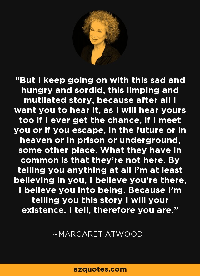 But I keep going on with this sad and hungry and sordid, this limping and mutilated story, because after all I want you to hear it, as I will hear yours too if I ever get the chance, if I meet you or if you escape, in the future or in heaven or in prison or underground, some other place. What they have in common is that they're not here. By telling you anything at all I'm at least believing in you, I believe you're there, I believe you into being. Because I'm telling you this story I will your existence. I tell, therefore you are. - Margaret Atwood