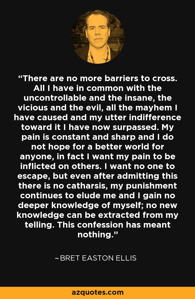 There are no more barriers to cross. All I have in common with the uncontrollable and the insane, the vicious and the evil, all the mayhem I have caused and my utter indifference toward it I have now surpassed. My pain is constant and sharp and I do not hope for a better world for anyone, in fact I want my pain to be inflicted on others. I want no one to escape, but even after admitting this there is no catharsis, my punishment continues to elude me and I gain no deeper knowledge of myself; no new knowledge can be extracted from my telling. This confession has meant nothing. - Bret Easton Ellis