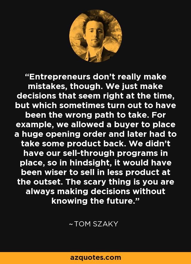 Entrepreneurs don't really make mistakes, though. We just make decisions that seem right at the time, but which sometimes turn out to have been the wrong path to take. For example, we allowed a buyer to place a huge opening order and later had to take some product back. We didn't have our sell-through programs in place, so in hindsight, it would have been wiser to sell in less product at the outset. The scary thing is you are always making decisions without knowing the future. - Tom Szaky