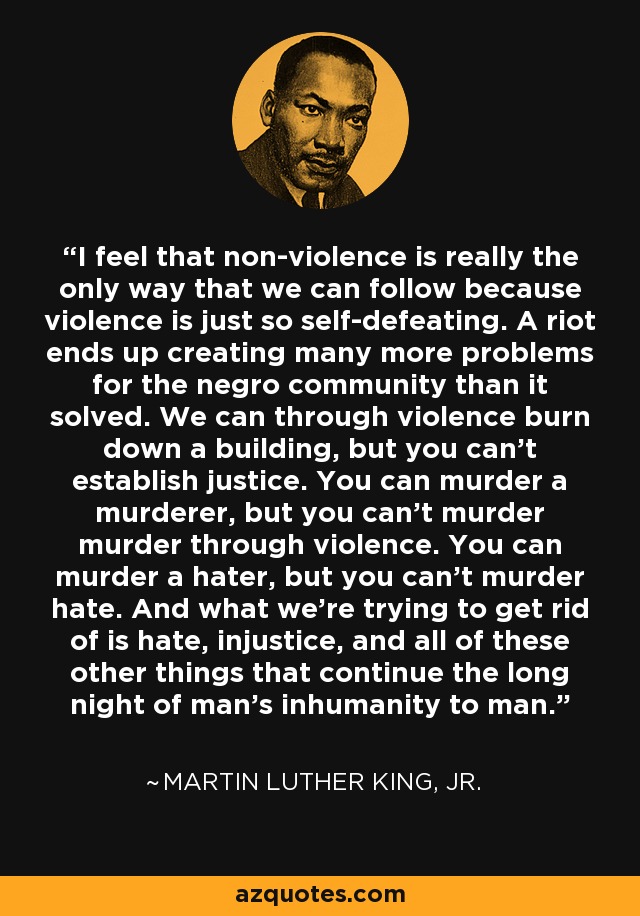 I feel that non-violence is really the only way that we can follow because violence is just so self-defeating. A riot ends up creating many more problems for the negro community than it solved. We can through violence burn down a building, but you can't establish justice. You can murder a murderer, but you can't murder murder through violence. You can murder a hater, but you can't murder hate. And what we're trying to get rid of is hate, injustice, and all of these other things that continue the long night of man's inhumanity to man. - Martin Luther King, Jr.