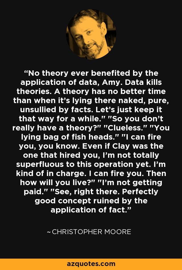 No theory ever benefited by the application of data, Amy. Data kills theories. A theory has no better time than when it's lying there naked, pure, unsullied by facts. Let's just keep it that way for a while.