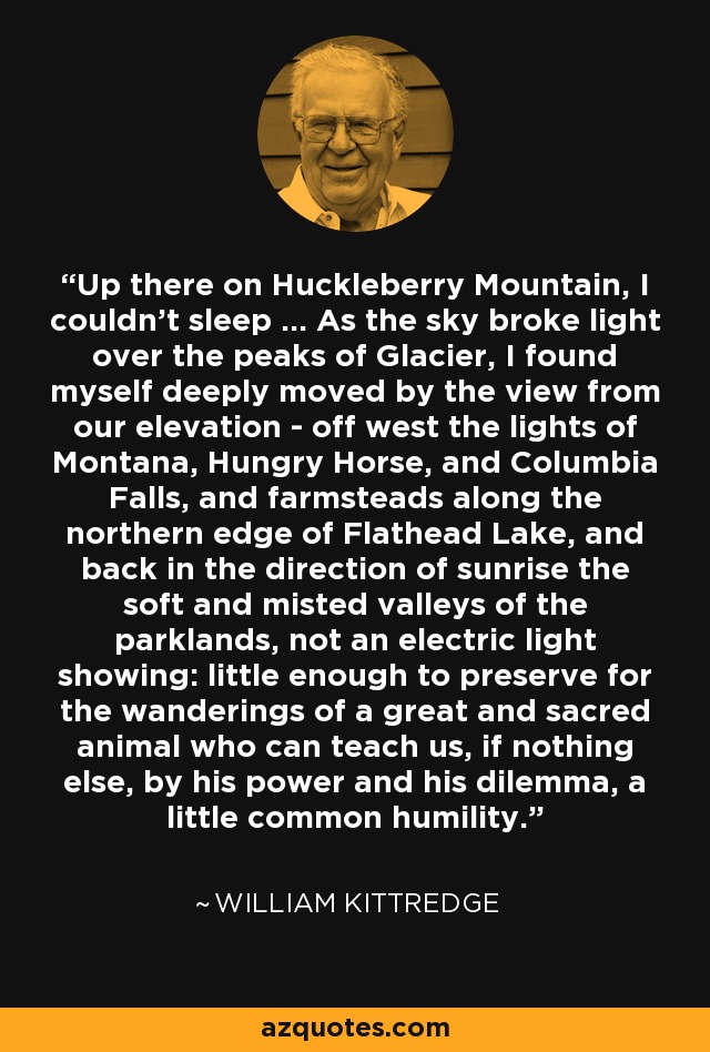 Up there on Huckleberry Mountain, I couldn't sleep ... As the sky broke light over the peaks of Glacier, I found myself deeply moved by the view from our elevation - off west the lights of Montana, Hungry Horse, and Columbia Falls, and farmsteads along the northern edge of Flathead Lake, and back in the direction of sunrise the soft and misted valleys of the parklands, not an electric light showing: little enough to preserve for the wanderings of a great and sacred animal who can teach us, if nothing else, by his power and his dilemma, a little common humility. - William Kittredge