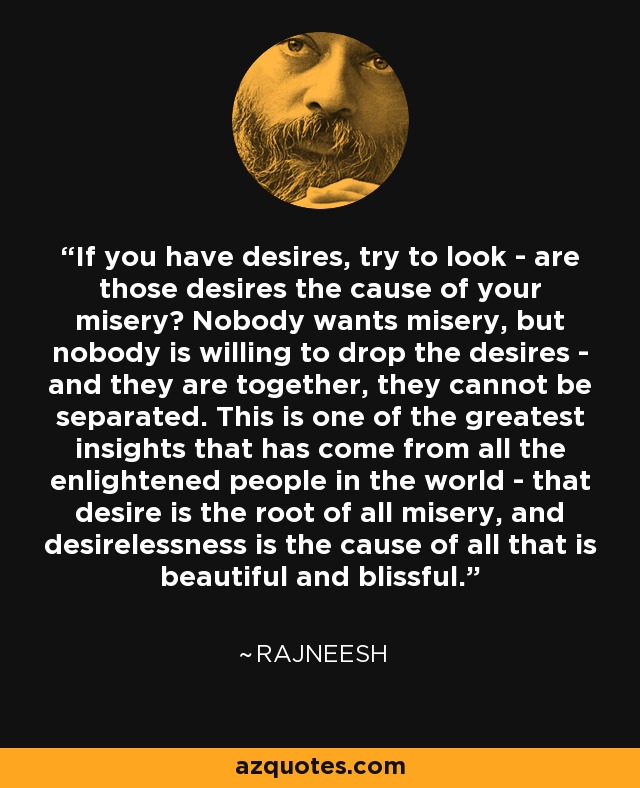If you have desires, try to look - are those desires the cause of your misery? Nobody wants misery, but nobody is willing to drop the desires - and they are together, they cannot be separated. This is one of the greatest insights that has come from all the enlightened people in the world - that desire is the root of all misery, and desirelessness is the cause of all that is beautiful and blissful. - Rajneesh