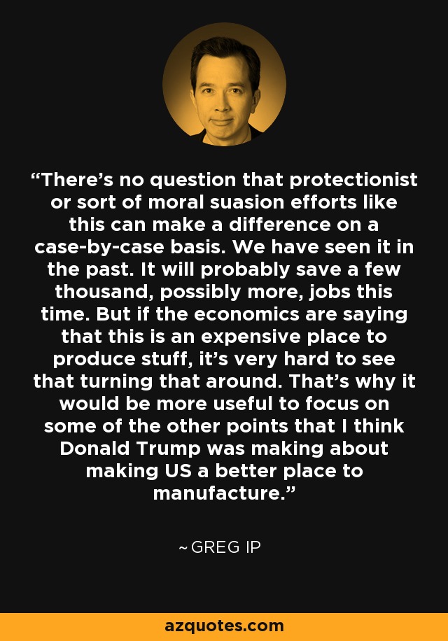 There's no question that protectionist or sort of moral suasion efforts like this can make a difference on a case-by-case basis. We have seen it in the past. It will probably save a few thousand, possibly more, jobs this time. But if the economics are saying that this is an expensive place to produce stuff, it's very hard to see that turning that around. That's why it would be more useful to focus on some of the other points that I think Donald Trump was making about making US a better place to manufacture. - Greg Ip