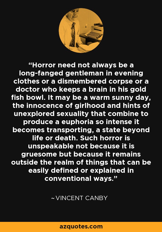 Horror need not always be a long-fanged gentleman in evening clothes or a dismembered corpse or a doctor who keeps a brain in his gold fish bowl. It may be a warm sunny day, the innocence of girlhood and hints of unexplored sexuality that combine to produce a euphoria so intense it becomes transporting, a state beyond life or death. Such horror is unspeakable not because it is gruesome but because it remains outside the realm of things that can be easily defined or explained in conventional ways. - Vincent Canby