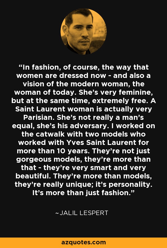 In fashion, of course, the way that women are dressed now - and also a vision of the modern woman, the woman of today. She's very feminine, but at the same time, extremely free. A Saint Laurent woman is actually very Parisian. She's not really a man's equal, she's his adversary. I worked on the catwalk with two models who worked with Yves Saint Laurent for more than 10 years. They're not just gorgeous models, they're more than that - they're very smart and very beautiful. They're more than models, they're really unique; it's personality. It's more than just fashion. - Jalil Lespert