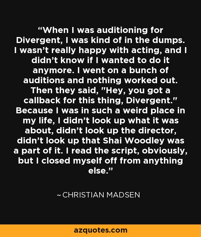 When I was auditioning for Divergent, I was kind of in the dumps. I wasn't really happy with acting, and I didn't know if I wanted to do it anymore. I went on a bunch of auditions and nothing worked out. Then they said, 