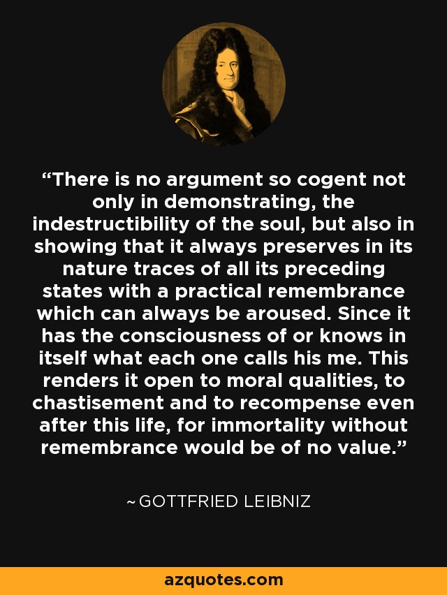 There is no argument so cogent not only in demonstrating, the indestructibility of the soul, but also in showing that it always preserves in its nature traces of all its preceding states with a practical remembrance which can always be aroused. Since it has the consciousness of or knows in itself what each one calls his me. This renders it open to moral qualities, to chastisement and to recompense even after this life, for immortality without remembrance would be of no value. - Gottfried Leibniz