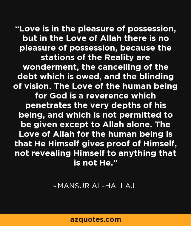 Love is in the pleasure of possession, but in the Love of Allah there is no pleasure of possession, because the stations of the Reality are wonderment, the cancelling of the debt which is owed, and the blinding of vision. The Love of the human being for God is a reverence which penetrates the very depths of his being, and which is not permitted to be given except to Allah alone. The Love of Allah for the human being is that He Himself gives proof of Himself, not revealing Himself to anything that is not He. - Mansur Al-Hallaj