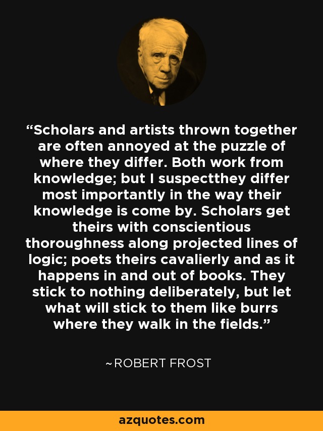 Scholars and artists thrown together are often annoyed at the puzzle of where they differ. Both work from knowledge; but I suspectthey differ most importantly in the way their knowledge is come by. Scholars get theirs with conscientious thoroughness along projected lines of logic; poets theirs cavalierly and as it happens in and out of books. They stick to nothing deliberately, but let what will stick to them like burrs where they walk in the fields. - Robert Frost