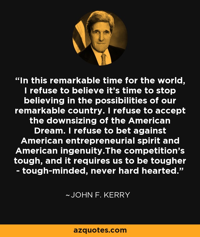 In this remarkable time for the world, I refuse to believe it's time to stop believing in the possibilities of our remarkable country. I refuse to accept the downsizing of the American Dream. I refuse to bet against American entrepreneurial spirit and American ingenuity.The competition's tough, and it requires us to be tougher - tough-minded, never hard hearted. - John F. Kerry