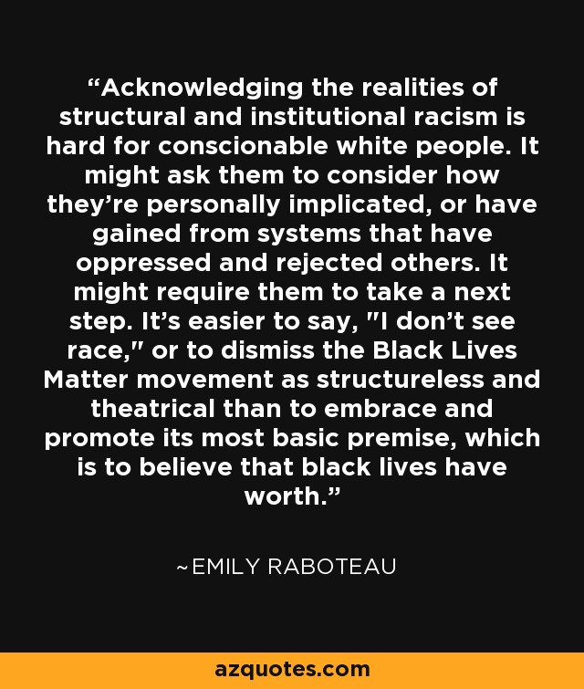 Acknowledging the realities of structural and institutional racism is hard for conscionable white people. It might ask them to consider how they're personally implicated, or have gained from systems that have oppressed and rejected others. It might require them to take a next step. It's easier to say, 