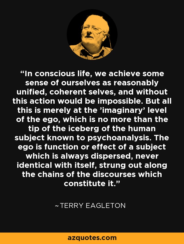 In conscious life, we achieve some sense of ourselves as reasonably unified, coherent selves, and without this action would be impossible. But all this is merely at the 'imaginary' level of the ego, which is no more than the tip of the iceberg of the human subject known to psychoanalysis. The ego is function or effect of a subject which is always dispersed, never identical with itself, strung out along the chains of the discourses which constitute it. - Terry Eagleton