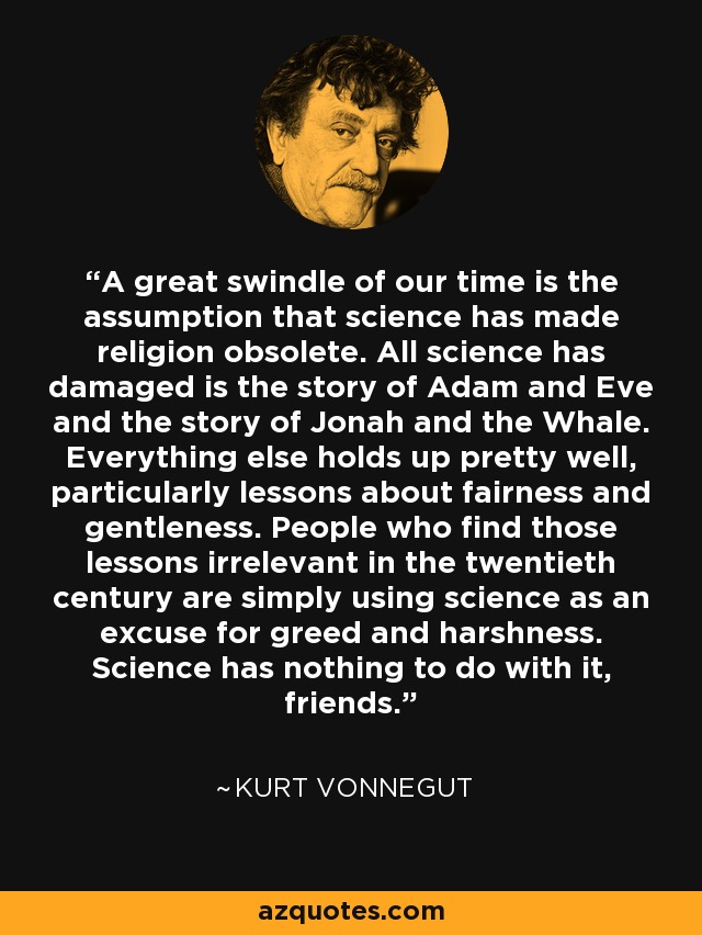 A great swindle of our time is the assumption that science has made religion obsolete. All science has damaged is the story of Adam and Eve and the story of Jonah and the Whale. Everything else holds up pretty well, particularly lessons about fairness and gentleness. People who find those lessons irrelevant in the twentieth century are simply using science as an excuse for greed and harshness. Science has nothing to do with it, friends. - Kurt Vonnegut