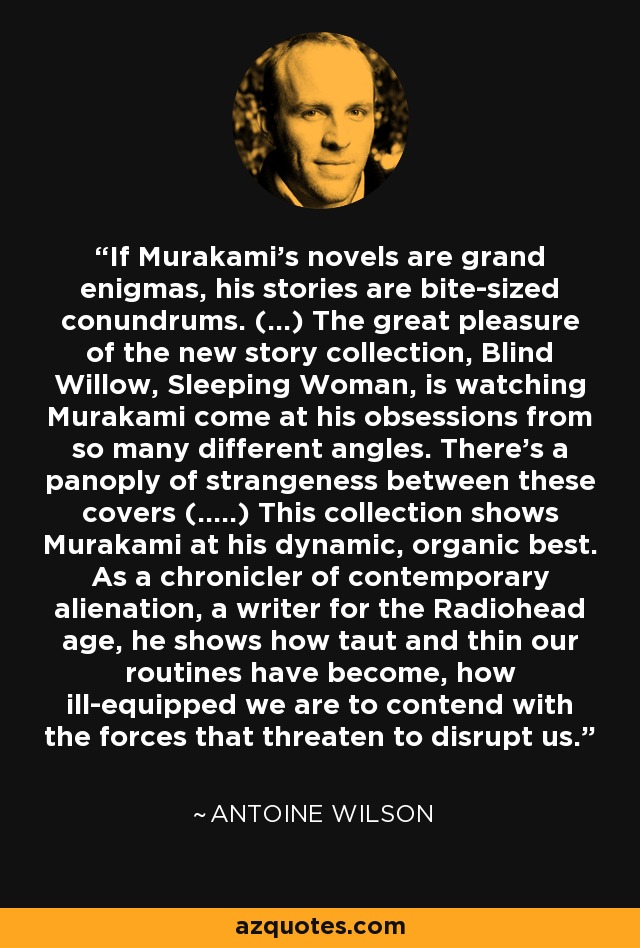 If Murakami's novels are grand enigmas, his stories are bite-sized conundrums. (...) The great pleasure of the new story collection, Blind Willow, Sleeping Woman, is watching Murakami come at his obsessions from so many different angles. There's a panoply of strangeness between these covers (.....) This collection shows Murakami at his dynamic, organic best. As a chronicler of contemporary alienation, a writer for the Radiohead age, he shows how taut and thin our routines have become, how ill-equipped we are to contend with the forces that threaten to disrupt us. - Antoine Wilson