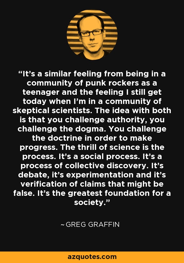 It’s a similar feeling from being in a community of punk rockers as a teenager and the feeling I still get today when I’m in a community of skeptical scientists. The idea with both is that you challenge authority, you challenge the dogma. You challenge the doctrine in order to make progress. The thrill of science is the process. It’s a social process. It’s a process of collective discovery. It’s debate, it’s experimentation and it’s verification of claims that might be false. It’s the greatest foundation for a society. - Greg Graffin