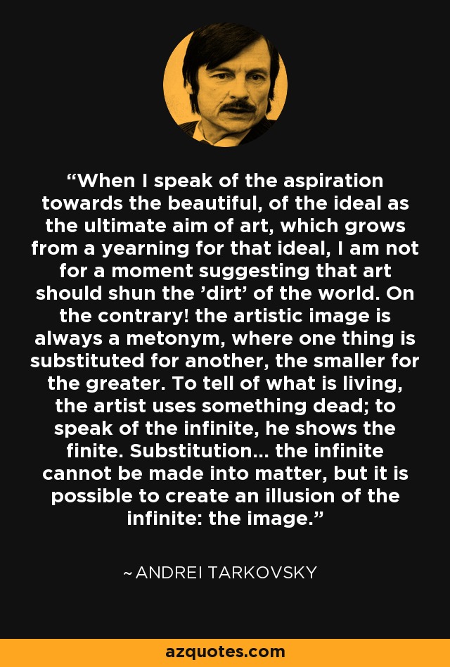 When I speak of the aspiration towards the beautiful, of the ideal as the ultimate aim of art, which grows from a yearning for that ideal, I am not for a moment suggesting that art should shun the 'dirt' of the world. On the contrary! the artistic image is always a metonym, where one thing is substituted for another, the smaller for the greater. To tell of what is living, the artist uses something dead; to speak of the infinite, he shows the finite. Substitution... the infinite cannot be made into matter, but it is possible to create an illusion of the infinite: the image. - Andrei Tarkovsky